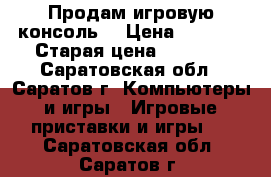 Продам игровую консоль  › Цена ­ 3 500 › Старая цена ­ 4 500 - Саратовская обл., Саратов г. Компьютеры и игры » Игровые приставки и игры   . Саратовская обл.,Саратов г.